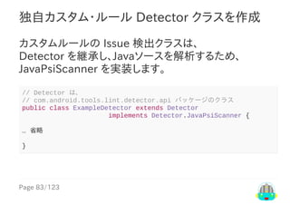 Page	83/123
独自カスタム・ルール	Detector	クラスを作成
カスタムルールの	Issue	検出クラスは、
Detector	を継承し、Javaソースを解析するため、
JavaPsiScanner	を実装します。
//	Detector	は、
//	com.android.tools.lint.detector.api	パッケージのクラス
public	class	ExampleDetector	extends	Detector
																						implements	Detector.JavaPsiScanner	{
…	省略
}
 