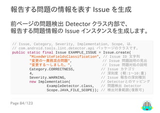 Page	84/123
報告する問題の情報を表す	Issue	を生成
前ページの問題検出	Detector	クラス内部で、
報告する問題情報の	Issue	インスタンスを生成します。
//	Issue,	Category,	Severity,	Implementation,	Scope,	は、
//	com.android.tools.lint.detector.api	パッケージのクラスです。
public	static	final	Issue	EXAMPLE_ISSUE	=	Issue.create(
								"MixedWriteFieldsClassification",	//	Issue	ID	文字列
								"変更の〜責務混合問題",														//	Issue	問題説明の見出
								"変更する〜しました。",														//	Issue	問題対処の説明
								Category.CORRECTNESS,												//	Issue	カテゴリ
								4,																															//	深刻度	(軽:1〜10:重)
								Severity.WARNING,																//	Issue	報告の深刻種別
								new	Implementation(														//	Detectorとのマッピング
																ExampleDetector.class,			//	問題検出	Detector
																Scope.JAVA_FILE_SCOPE));	//	検出対象範囲(復数可)
 