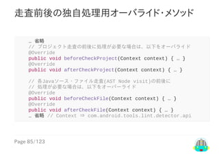 Page	85/123
走査前後の独自処理用オーバライド・メソッド
				…	省略
				//	プロジェクト走査の前後に処理が必要な場合は、以下をオーバライド
				@Override
				public	void	beforeCheckProject(Context	context)	{	…	}
				@Override
				public	void	afterCheckProject(Context	context)	{	…	}
				//	各Javaソース・ファイル走査(AST	Node	visit)の前後に
				//	処理が必要な場合は、以下をオーバーライド
				@Override
				public	void	beforeCheckFile(Context	context)	{	…	}
				@Override
				public	void	afterCheckFile(Context	context)	{	…	}
				…	省略	//	Context	⇒	com.android.tools.lint.detector.api
 