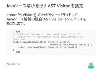 Page	86/123
Javaソース解析を行う	AST	Visitor	を指定
createPsiVisitor()	メソッドをオーバライドして、
Javaソース解析の独自	AST	Visitor	インスタンスを
指定します。
				…	省略
				//	JavaElementVisitor	⇒	com.intellij.psi	パッケージ
				//	JavaContext	⇒	com.android.tools.lint.detector.api
				@Override
				public	JavaElementVisitor	createPsiVisitor(
																																@NonNull	JavaContext	context)	{
								return	new	JavaElementExampleVisitor(context);
				}
				…	省略
 