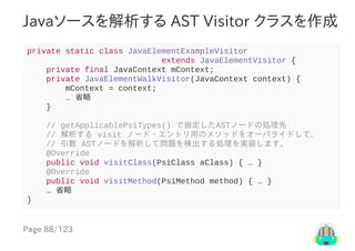 Page	88/123
Javaソースを解析する	AST	Visitor	クラスを作成
private	static	class	JavaElementExampleVisitor
																												extends	JavaElementVisitor	{
				private	final	JavaContext	mContext;
				private	JavaElementWalkVisitor(JavaContext	context)	{
								mContext	=	context;
								…	省略
				}
				//	getApplicablePsiTypes()	で指定したASTノードの処理先
				//	解析する	visit	ノード・エントリ用のメソッドをオーバライドして、
				//	引数	ASTノードを解析して問題を検出する処理を実装します。
				@Override
				public	void	visitClass(PsiClass	aClass)	{	…	}
				@Override
				public	void	visitMethod(PsiMethod	method)	{	…	}
				…	省略
}
 