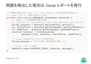 Page	90/123
問題を検出した場合は、Issue	レポートを発行
//	問題が検出された	AST	ノード	から	Javaソースの該当箇所を特定して、
//	Issue	レポート	を発行(報告)します。
private	void	myReport(@NonNull	PsiElement	detected)	{
				//	Javaソースの問題検出場所を特定
				//	Location	は、com.android.tools.lint.detector.api	のクラス
				String	contents	=	mContext.getJavaFile().getText();
				int	startOffset	=	detected.getTextRange().getStartOffset();
				int	endOffset	=	detected.getTextRange().getEndOffset();
				Location	location	=	createLocation(
												mContext.file,	contents,	startOffset,	endOffset);
				//	Issue	で報告するメッセージ内容を作成
				String	message	=	"メソッドが〜おすすめします。";
				//	Issue	レポートを発行
				mContext.report(EXAMPLE_ISSUE,	location,	message);
}
 