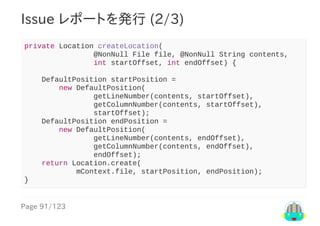 Page	91/123
Issue	レポートを発行	(2/3)
private	Location	createLocation(
																@NonNull	File	file,	@NonNull	String	contents,
																int	startOffset,	int	endOffset)	{
				DefaultPosition	startPosition	=
								new	DefaultPosition(
																getLineNumber(contents,	startOffset),
																getColumnNumber(contents,	startOffset),
																startOffset);
				DefaultPosition	endPosition	=
								new	DefaultPosition(
																getLineNumber(contents,	endOffset),
																getColumnNumber(contents,	endOffset),
																endOffset);
				return	Location.create(
												mContext.file,	startPosition,	endPosition);
}
 