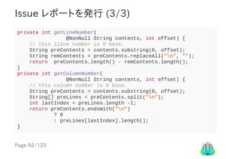 Page	92/123
Issue	レポートを発行	(3/3)
private	int	getLineNumber(
																@NonNull	String	contents,	int	offset)	{
				//	this	li1ne	number	is	0	base.
				String	preContents	=	contents.substring(0,	offset);
				String	remContents	=	preContents.replaceAll("n",	"");
				return		preContents.length()	-	remContents.length();
}
private	int	getColumnNumber(
																@NonNull	String	contents,	int	offset)	{
				//	this	column	number	is	0	base.
				String	preContents	=	contents.substring(0,	offset);
				String[]	preLines	=	preContents.split("n");
				int	lastIndex	=	preLines.length	-1;
				return	preContents.endsWith("n")
												?	0
												:	preLines[lastIndex].length();
}
 