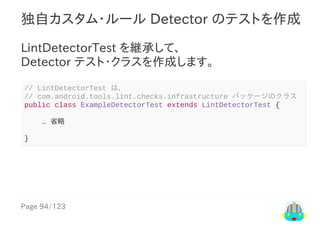Page	94/123
独自カスタム・ルール	Detector	のテストを作成
LintDetectorTest	を継承して、
Detector	テスト・クラスを作成します。
//	LintDetectorTest	は、
//	com.android.tools.lint.checks.infrastructure	パッケージのクラス
public	class	ExampleDetectorTest	extends	LintDetectorTest	{
				…	省略
}
 