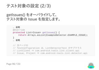 Page	96/123
テスト対象の設定	(2/3)
getIssues()	をオーバライドして、
テスト対象の	Issue	を指定します。
				…	省略
				@Override
				protected	List<Issue>	getIssues()	{
								return	Arrays.asList(ExampleDetector.EXAMPLE_ISSUE);
				}
				…	省略
				//	次ページの
				//	TestConfiguration	は、LintDetectorTest	のサブクラス
				//	LintClient	⇒	com.android.tools.lint.client.api
				//	Issue,	Project	⇒	com.android.tools.lint.detector.api
 