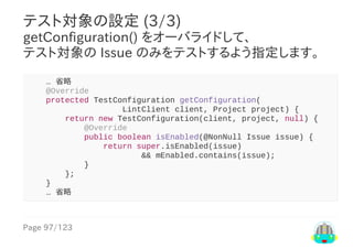 Page	97/123
テスト対象の設定	(3/3)
getConfiguration()	をオーバライドして、
テスト対象の	Issue	のみをテストするよう指定します。
				…	省略
				@Override
				protected	TestConfiguration	getConfiguration(
																				LintClient	client,	Project	project)	{
								return	new	TestConfiguration(client,	project,	null)	{
												@Override
												public	boolean	isEnabled(@NonNull	Issue	issue)	{
																return	super.isEnabled(issue)
																								&&	mEnabled.contains(issue);
												}
								};
				}
				…	省略
 