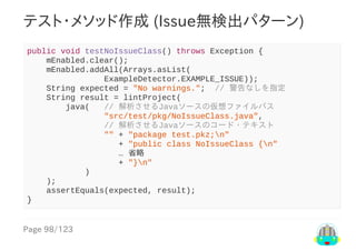 Page	98/123
テスト・メソッド作成	(Issue無検出パターン)
public	void	testNoIssueClass()	throws	Exception	{
				mEnabled.clear();
				mEnabled.addAll(Arrays.asList(
																ExampleDetector.EXAMPLE_ISSUE));
				String	expected	=	"No	warnings.";		//	警告なしを指定
				String	result	=	lintProject(
								java(			//	解析させるJavaソースの仮想ファイルパス
																"src/test/pkg/NoIssueClass.java",
																//	解析させるJavaソースのコード・テキスト
																""	+	"package	test.pkz;n"
																			+	"public	class	NoIssueClass	{n"
																			…	省略
																			+	"}n"
												)
				);
				assertEquals(expected,	result);
}
 