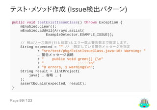 Page	99/123
テスト・メソッド作成	(Issue検出パターン)
public	void	testExistIssueClass()	throws	Exception	{
				mEnabled.clear();
				mEnabled.addAll(Arrays.asList(
																ExampleDetector.EXAMPLE_ISSUE));
				//	検出ソース箇所(行と位置)とエラー数と警告数まで指定します。
				String	expected	=	""	//		想定している警告メッセージを指定
												+	"src/test/pkg/ExistIssueClass.java:18:	Warning:	"
												…	警告メッセージ省略
												+	"				public	void	greet()	{n"
												+	"																~~~~~n"
												+	"0	errors,	1	warningsn";
				String	result	=	lintProject(
								java(	…	省略	…	)
				);
				assertEquals(expected,	result);
}
 