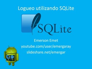 Logueo utilizando SQLite
Emerson Emet
youtube.com/user/emergaray
slideshare.net/emergar
 