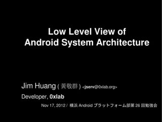 Low Level View of
 Android System Architecture



Jim Huang ( 黃敬群 ) <jserv@0xlab.org>
Developer, 0xlab
       Nov 17, 2012 / 横浜 Android プラットフォーム部第 26 回勉強会
 