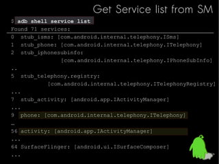 Get Service list from SM
$ adb shell service list
Found 71 services:
0 stub_isms: [com.android.internal.telephony.ISms]
1 ...
