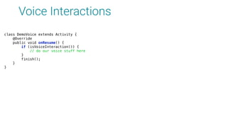 Voice Interactions
class DemoVoice extends Activity { 
@Override 
public void onResume() { 
if (isVoiceInteraction()) { 
// do our voice stuff here 
} 
finish(); 
} 
}
 