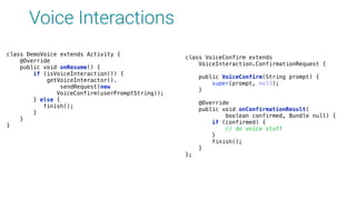 Voice Interactions
class VoiceConfirm extends 
VoiceInteraction.ConfirmationRequest { 
 
public VoiceConfirm(String prompt) { 
super(prompt, null); 
} 
 
@Override 
public void onConfirmationResult( 
boolean confirmed, Bundle null) { 
if (confirmed) { 
// do voice stuff 
} 
finish(); 
} 
};
class DemoVoice extends Activity { 
@Override 
public void onResume() { 
if (isVoiceInteraction()) { 
getVoiceInteractor().
sendRequest(new
VoiceConfirm(userPromptString)); 
} else { 
finish(); 
}
}
}
 
