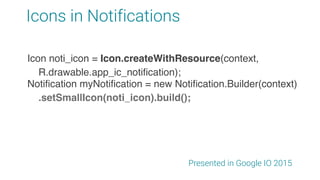 Icons in Notifications
Presented in Google IO 2015
Notification myNotification = new Notification.Builder(context)
.setSmallIcon(noti_icon).build();
Icon noti_icon = Icon.createWithResource(context,
R.drawable.app_ic_notification);
 