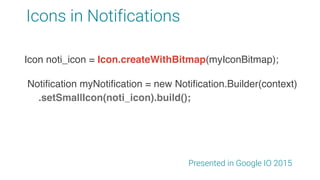 Icons in Notifications
Presented in Google IO 2015
Notification myNotification = new Notification.Builder(context)
.setSmallIcon(noti_icon).build();
Icon noti_icon = Icon.createWithResource(context,
R.drawable.app_ic_notification);
Icon noti_icon = Icon.createWithBitmap(myIconBitmap);
 