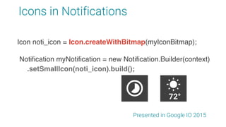 Icons in Notifications
Presented in Google IO 2015
Notification myNotification = new Notification.Builder(context)
.setSmallIcon(noti_icon).build();
Icon noti_icon = Icon.createWithResource(context,
R.drawable.app_ic_notification);
Icon noti_icon = Icon.createWithBitmap(myIconBitmap);
72°
 