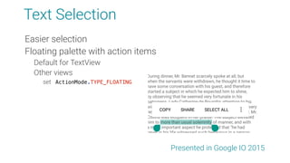 Text Selection
Easier selection
Floating palette with action items
Default for TextView
Other views
set ActionMode.TYPE_FLOATING
Presented in Google IO 2015
 
