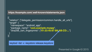 [{
"relation": ["delegate_permission/common.handle_all_urls"],
"target": {
"namespace": "android_app",
"package_name": "com.example.myapp",
"sha256_cert_fingerprints": ["01:23:45:67:89:AB:CD:..."]
}
}]
https://example.com/.well-known/statements.json
keytool -list -v -keystore release.keystore
Presented in Google IO 2015
 