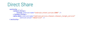 Direct Share
<activity ... > 
<intent-filter> 
<action android:name="android.intent.action.SEND" /> 
</intent-filter> 
<meta-data android:name="android.service.chooser.chooser_target_service" 
android:value=".MyService" /> 
</activity>
 