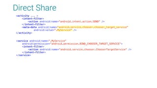 Direct Share
<activity ... > 
<intent-filter> 
<action android:name="android.intent.action.SEND" /> 
</intent-filter> 
<meta-data android:name="android.service.chooser.chooser_target_service" 
android:value=".MyService" /> 
</activity>
<service android:name=".MyService" 
android:permission="android.permission.BIND_CHOOSER_TARGET_SERVICE"> 
<intent-filter> 
<action android:name="android.service.chooser.ChooserTargetService" /> 
</intent-filter> 
</service>
 