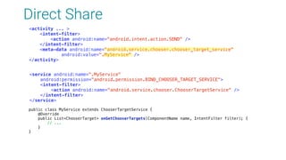 Direct Share
<activity ... > 
<intent-filter> 
<action android:name="android.intent.action.SEND" /> 
</intent-filter> 
<meta-data android:name="android.service.chooser.chooser_target_service" 
android:value=".MyService" /> 
</activity>
<service android:name=".MyService" 
android:permission="android.permission.BIND_CHOOSER_TARGET_SERVICE"> 
<intent-filter> 
<action android:name="android.service.chooser.ChooserTargetService" /> 
</intent-filter> 
</service>
public class MyService extends ChooserTargetService { 
@Override 
public List<ChooserTarget> onGetChooserTargets(ComponentName name, IntentFilter filter); { 
// ... 
} 
} 
 