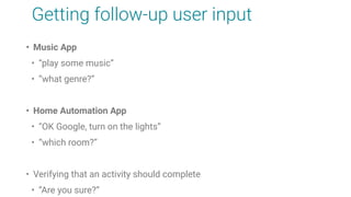 Getting follow-up user input
• Music App
• “play some music”
• “what genre?”
• Home Automation App
• “OK Google, turn on the lights”
• “which room?”
• Verifying that an activity should complete
• “Are you sure?”
 