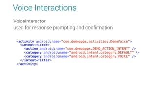 Voice Interactions
VoiceInteractor  
used for response prompting and confirmation 
<activity android:name=“com.demoapps.activities.DemoVoice”> 
<intent-filter> 
<action android:name=“com.demoapps.DEMO_ACTION_INTENT” /> 
<category android:name="android.intent.category.DEFAULT" /> 
<category android:name="android.intent.category.VOICE" /> 
</intent-filter> 
</activity>
 