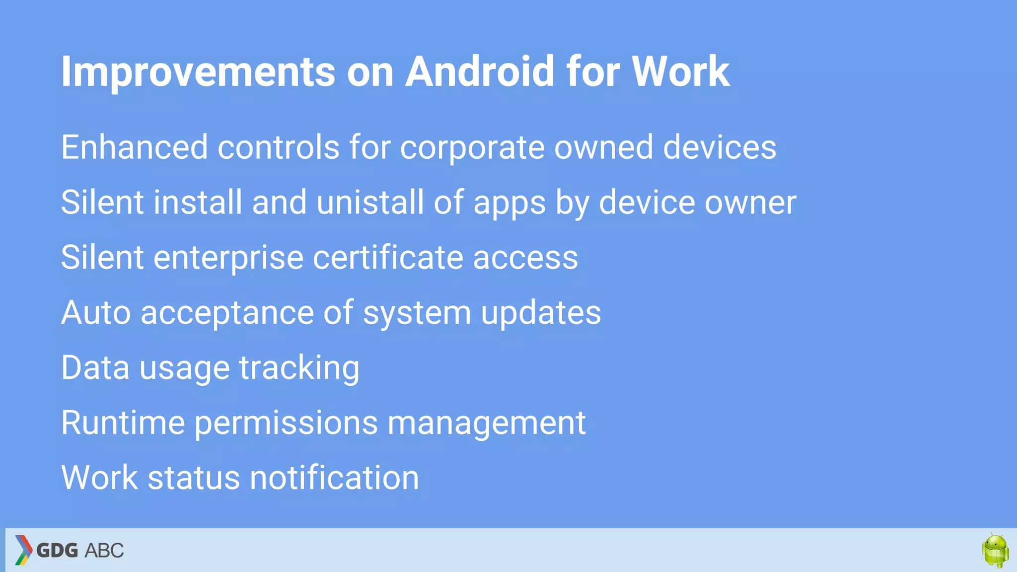 Improvements on Android for Work
Enhanced controls for corporate owned devices
Silent install and unistall of apps by device owner
Silent enterprise certificate access
Auto acceptance of system updates
Data usage tracking
Runtime permissions management
Work status notification
 