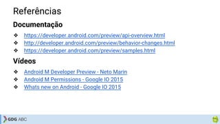 Referências
Documentação
❖ https://developer.android.com/preview/api-overview.html
❖ http://developer.android.com/preview/behavior-changes.html
❖ https://developer.android.com/preview/samples.html
Vídeos
❖ Android M Developer Preview - Neto Marin
❖ Android M Permissions - Google IO 2015
❖ Whats new on Android - Google IO 2015
 