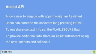 Assist API
Allows user to engage with apps through an Assistant
Users can summon the assistant long pressing HOME
To not share context info set the FLAG_SECURE flag
To provide additional info share an AssistantContent using
the new listeners and callbacks
 