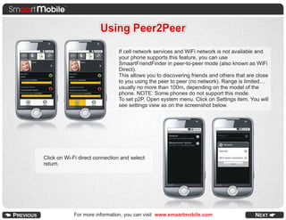 Using Peer2Peer
                                If cell network services and WiFi network is not available and
                                your phone supports this feature, you can use
                                SmaartFriendFinder in peer-to-peer mode (also known as WiFi
                                Direct).
                                This allows you to discovering friends and others that are close
                                to you using the peer to peer (no network). Range is limited…
                                usually no more than 100m, depending on the model of the
                                phone. NOTE: Some phones do not support this mode.
                                To set p2P, Open system menu. Click on Settings item. You will
                                see settings view as on the screenshot below.




Click on Wi-Fi direct connection and select
return.




            For more information, you can visit www.smaartmobile.com
 