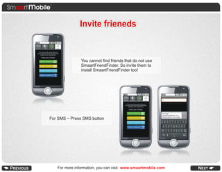 Invite frieneds


               You cannot find friends that do not use
               SmaartFriendFinder. So invite them to
               install SmaartFriendFinder too!




For SMS – Press SMS button




   For more information, you can visit www.smaartmobile.com
 