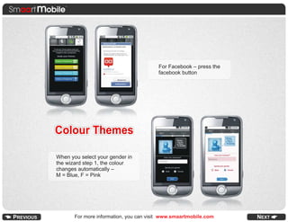 For Facebook – press the
                                        facebook button




Colour Themes

When you select your gender in
the wizard step 1, the colour
changes automatically –
M = Blue, F = Pink




       For more information, you can visit www.smaartmobile.com
 