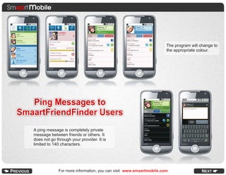 The program will change to
                                                                       the appropriate colour.




   Ping Messages to
SmaartFriendFinder Users
   A ping message is completely private
   message between friends or others. It
   does not go through your provider. It is
   limited to 140 characters.




                For more information, you can visit www.smaartmobile.com
 