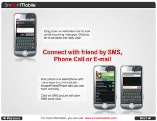 Drag down a notification bar to look
  at the incoming message. Clicking
  on it will open the reply view




 Connect with friend by SMS,
    Phone Call or E-mail

Your phone is a smartphone with
many ways to communicate…
SmaartFriendFinder let's you use
them normally.

Click on SMS picture will open
SMS send view.




For more information, you can visit www.smaartmobile.com   NEXT
 