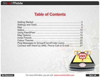Table of Contents
Getting Started .........................................................................3
Settings and Tools.................................................................... 5
Map ..........................................................................................5
Status......................................................................................10
Using Peer2Peer ....................................................................12
Map Options ...........................................................................15
Invite Friends ..........................................................................18
Colour Themes ...................................................................... 22
Ping Messages to SmaartFriendFinder Users .......................24
Connect with friend by SMS, Phone Call or E-mail ................27




            For more information, you can visit www.smaartmobile.com
 
