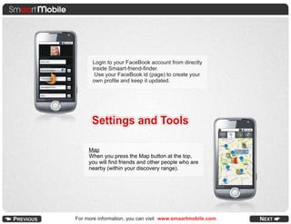 Login to your FaceBook account from directly
      inside Smaart-friend-finder.
       Use your FaceBook id (page) to create your
      own profile and keep it updated.




      Settings and Tools

     Map
     When you press the Map button at the top,
     you will find friends and other people who are
     nearby (within your discovery range).




For more information, you can visit www.smaartmobile.com
 