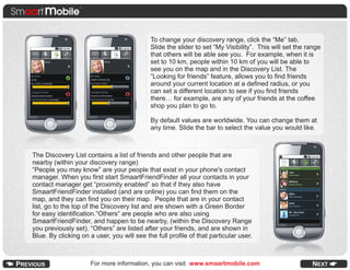 To change your discovery range, click the “Me” tab.
                                            Slide the slider to set “My Visibility”. This will set the range
                                            that others will be able see you. For example, when it is
                                            set to 10 km, people within 10 km of you will be able to
                                            see you on the map and in the Discovery List. The
                                            “Looking for friends” feature, allows you to find friends
                                            around your current location at a defined radius, or you
                                            can set a different location to see if you find friends
                                            there… for example, are any of your friends at the coffee
                                            shop you plan to go to.

                                            By default values are worldwide. You can change them at
                                            any time. Slide the bar to select the value you would like.



The Discovery List contains a list of friends and other people that are
nearby (within your discovery range)
“People you may know” are your people that exist in your phone's contact
manager. When you first start SmaartFriendFinder all your contacts in your
contact manager get “proximity enabled” so that if they also have
SmaartFriendFinder installed (and are online) you can find them on the
map, and they can find you on their map. People that are in your contact
list, go to the top of the Discovery list and are shown with a Green Border
for easy identification.“Others” are people who are also using
SmaartFriendFinder, and happen to be nearby, (within the Discovery Range
you previously set). “Others” are listed after your friends, and are shown in
Blue. By clicking on a user, you will see the full profile of that particular user.



                     For more information, you can visit www.smaartmobile.com                           NEXT
 