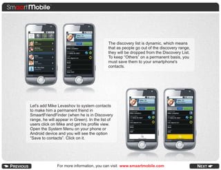 The discovery list is dynamic, which means
                                            that as people go out of the discovery range,
                                            they will be dropped from the Discovery List.
                                            To keep “Others” on a permanent basis, you
                                            must save them to your smartphone's
                                            contacts.




Let's add Mike Levashov to system contacts
to make him a permanent friend in
SmaartFriendFinder (when he is in Discovery
range, he will appear in Green). In the list of
users click on Mike and get his profile view.
Open the System Menu on your phone or
Android device and you will see the option
“Save to contacts”. Click on it.




               For more information, you can visit www.smaartmobile.com
 