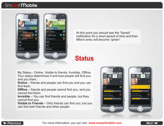 At this point you should see the “Saved”
                                              notification for a short period of time and then
                                              Mike's entry will become “green”




                                             Status
My Status - Online, Visible to friends, Invisible, Offline.
Your status determines if and how people will find you,
and you them.
Online – friends and people can find you and you can
find them.
Offline – friends and people cannot find you, and you
cannot find them.
Invisible – You can find friends and people, but they
cannot find you.
Visible to Friends – Only friends can find you, but you
can find both friends and other people.




                   For more information, you can visit www.smaartmobile.com
 