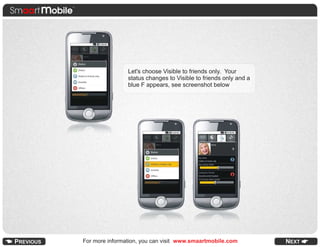 .
                  Let's choose Visible to friends only. Your
                  status changes to Visible to friends only and a
                  blue F appears, see screenshot below




For more information, you can visit www.smaartmobile.com
 