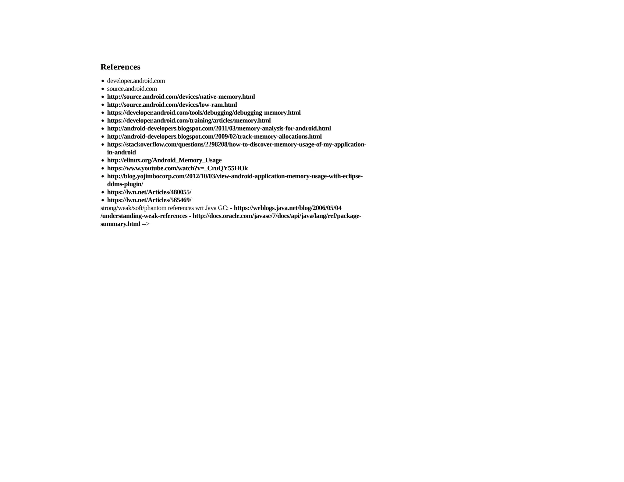 ReferencesReferences
developer.android.com
source.android.com
strong/weak/soft/phantom references wrt Java GC: -
-
-->
http://source.android.com/devices/native-memory.html
http://source.android.com/devices/low-ram.html
https://developer.android.com/tools/debugging/debugging-memory.html
https://developer.android.com/training/articles/memory.html
http://android-developers.blogspot.com/2011/03/memory-analysis-for-android.html
http://android-developers.blogspot.com/2009/02/track-memory-allocations.html
https://stackoverflow.com/questions/2298208/how-to-discover-memory-usage-of-my-application-
in-android
http://elinux.org/Android_Memory_Usage
https://www.youtube.com/watch?v=_CruQY55HOk
http://blog.yojimbocorp.com/2012/10/03/view-android-application-memory-usage-with-eclipse-
ddms-plugin/
https://lwn.net/Articles/480055/
https://lwn.net/Articles/565469/
https://weblogs.java.net/blog/2006/05/04
/understanding-weak-references http://docs.oracle.com/javase/7/docs/api/java/lang/ref/package-
summary.html
 