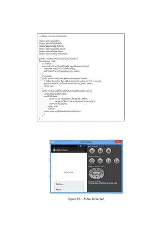 Figure 15.1 Menu in Screen
package com.mjs.optionmenu;
import android.net.Uri;
import android.os.Bundle;
import android.app.Activity;
import android.content.Intent;
import android.view.Menu;
import android.view.MenuItem;
public class MainActivity extends Activity {
Intent intent =null;
@Override
protected void onCreate(Bundle savedInstanceState) {
super.onCreate(savedInstanceState);
setContentView(R.layout.activity_main);
}
@Override
public boolean onCreateOptionsMenu(Menu menu) {
// Inflate the menu; this adds items to the action bar if it is present.
getMenuInflater().inflate(R.menu.activity_main, menu);
return true;
}
public boolean onOptionsItemSelected(MenuItem item) {
switch (item.getItemId()) {
case R.id.about:
intent = new Intent(Intent.ACTION_VIEW,
Uri.parse("http://www.rajaramsystems.com"));
startActivity(intent);
return true;
default:
return super.onOptionsItemSelected(item);
}
}
}
 