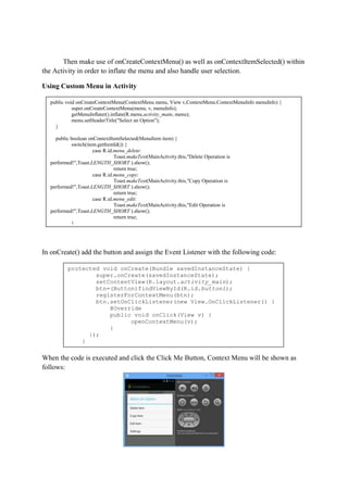 Then make use of onCreateContextMenu() as well as onContextItemSelected() within
the Activity in order to inflate the menu and also handle user selection.
Using Custom Menu in Activity
In onCreate() add the button and assign the Event Listener with the following code:
When the code is executed and click the Click Me Button, Context Menu will be shown as
follows:
public void onCreateContextMenu(ContextMenu menu, View v,ContextMenu.ContextMenuInfo menuInfo) {
super.onCreateContextMenu(menu, v, menuInfo);
getMenuInflater().inflate(R.menu.activity_main, menu);
menu.setHeaderTitle("Select an Option");
}
public boolean onContextItemSelected(MenuItem item) {
switch(item.getItemId()) {
case R.id.menu_delete:
Toast.makeText(MainActivity.this,"Delete Operation is
performed!",Toast.LENGTH_SHORT ).show();
return true;
case R.id.menu_copy:
Toast.makeText(MainActivity.this,"Copy Operation is
performed!",Toast.LENGTH_SHORT ).show();
return true;
case R.id.menu_edit:
Toast.makeText(MainActivity.this,"Edit Operation is
performed!",Toast.LENGTH_SHORT ).show();
return true;
}
return super.onContextItemSelected(item);
}
protected void onCreate(Bundle savedInstanceState) {
super.onCreate(savedInstanceState);
setContentView(R.layout.activity_main);
btn=(Button)findViewById(R.id.button1);
registerForContextMenu(btn);
btn.setOnClickListener(new View.OnClickListener() {
@Override
public void onClick(View v) {
openContextMenu(v);
}
});
}
 