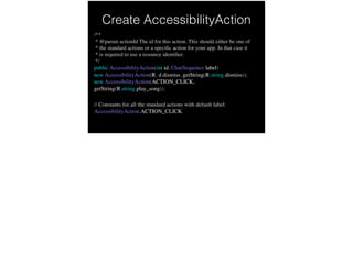 Create AccessibilityAction
/**
* @param actionId The id for this action. This should either be one of
* the standard actions or a speciﬁc action for your app. In that case it
* is required to use a resource identiﬁer.
*/
public AccessibilityAction(int id, CharSequence label) 
new AccessibilityAction(R.id.dismiss, getString(R.string.dismiss)); 
new AccessibilityAction(ACTION_CLICK,
getString(R.string.play_song)); !
 
// Constants for all the standard actions with default label:
AccessibilityAction.ACTION_CLICK
 