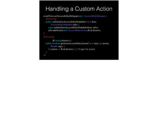 Handling a Custom Action
eventView.setAccessibilityDelegate(new AccessibilityDelegate {
@Override
public onInitializeAccessibilityNodeInfo(View host,
AccessibilityNodeInfo info) {
super.onInitializeAccessibilityNodeInfo(host, info);
info.addAction(new AccessibilityAction(R.id.dismiss,
}
@Override
getString(R.string.dismiss)));
public boolean performAccessibilityAction(View host, int action,
Bundle args) {
if (action == R.id.dismiss) {} // Logic for action
}
});
 