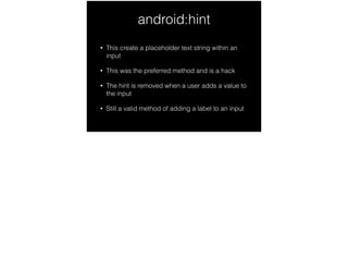 android:hint
• This create a placeholder text string within an
input
• This was the preferred method and is a hack
• The hint is removed when a user adds a value to
the input
• Still a valid method of adding a label to an input
 