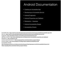 Android Documentation
• Creating an Accessible App
• Developing an Accessible Service
• Android Fragments
• Android Properties and TalkBack
• Robolectric + Espresso
• Android Accessibility Design
• Accessibility Checks
 