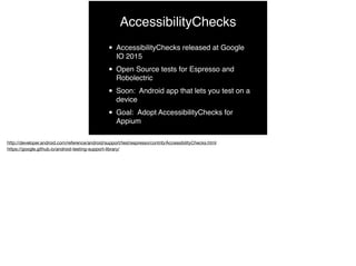 AccessibilityChecks
• AccessibilityChecks released at Google
IO 2015
• Open Source tests for Espresso and
Robolectric
• Soon: Android app that lets you test on a
device
• Goal: Adopt AccessibilityChecks for
Appium
 